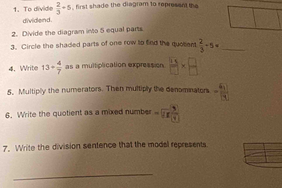 To divide  2/3 / 5 , first shade the diagram to represent the 
dividend. 
2. Divide the diagram into 5 equal parts 
3. Circle the shaded parts of one row to find the quotient  2/3 / 5= _ 
4. Write 13/  4/7  as a multiplication expression  13/□  *  □ /□  
5. Multiply the numerators. Then multiply the denominators N 
6. Write the quotient as a mixed number =2π  3/(y) 
7. Write the division sentence that the model represents. 
_