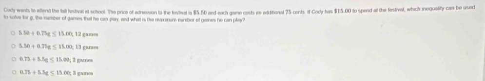 Cody wants to attend the fall lestival at school. The price of admission to the festival is $5.50 and each game costs in additional 75 cents. If Cody has $15.00 to spend at the festival, which inequality can be used
to solve for g, the number of games that he can play, and what is the maximum number of games he can play?
5.50+0.75g≤ 15.00; 12games
5.50+0.75g≤ 15.00; 13gamm
0.75+5.5g≤ 15.00; 2games
0.75+5.5g≤ 15.00; 3gnme=