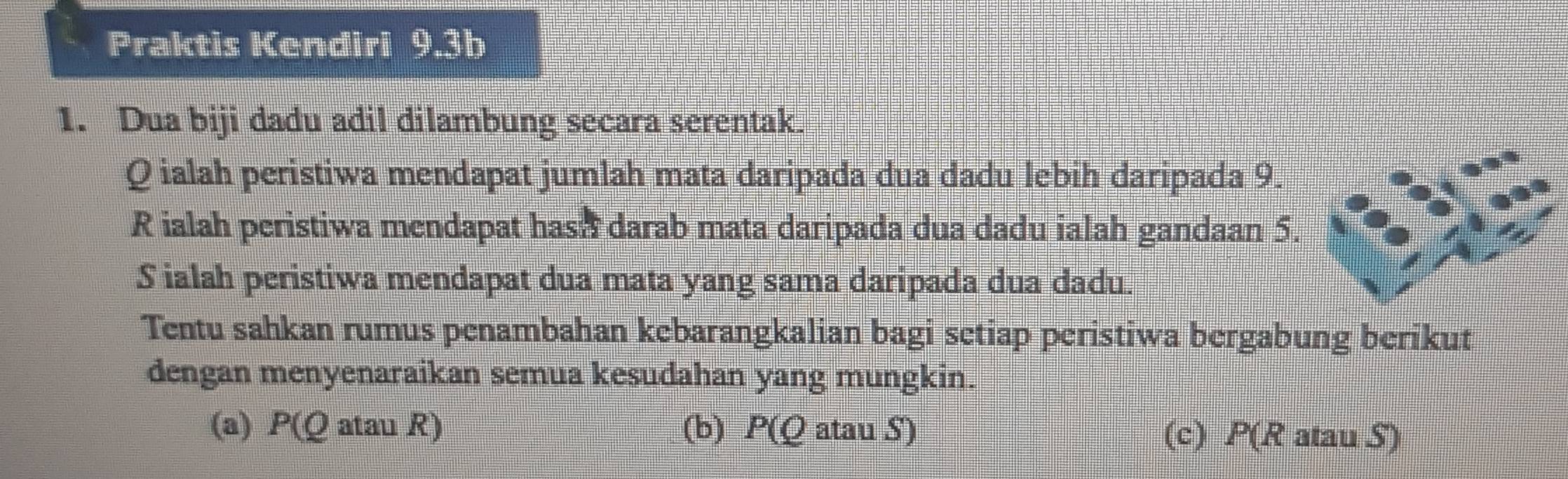 Praktis Kendiri 9.3b
1. Dua biji dadu adil dilambung secara serentak.
Q ialah peristiwa mendapat jumlah mata daripada dua dadu lebih daripada 9.
R ialah peristiwa mendapat hash darab mata daripada dua dadu ialah gandaan 5.
S ialah peristiwa mendapat dua mata yang sama daripada dua dadu.
Tentu sahkan rumus penambahan kebarangkalian bagi setiap peristiwa bergabung berikut
dengan menyenaraikan semua kesudahan yang mungkin.
(a) P(Q atau R) (b) P(Q atau S) (c) P(R atau S)