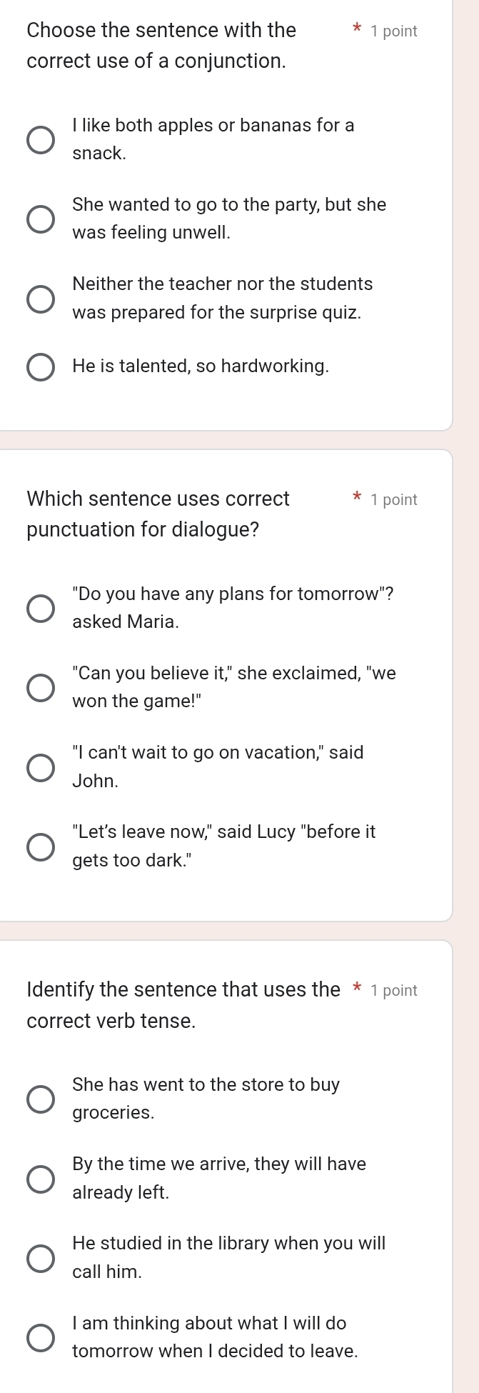 Choose the sentence with the 1 point
correct use of a conjunction.
I like both apples or bananas for a
snack.
She wanted to go to the party, but she
was feeling unwell.
Neither the teacher nor the students
was prepared for the surprise quiz.
He is talented, so hardworking.
Which sentence uses correct 1 point
punctuation for dialogue?
"Do you have any plans for tomorrow"?
asked Maria.
"Can you believe it," she exclaimed, "we
won the game!"
"I can't wait to go on vacation," said
John.
"Let’s leave now," said Lucy "before it
gets too dark."
Identify the sentence that uses the * 1 point
correct verb tense.
She has went to the store to buy
groceries.
By the time we arrive, they will have
already left.
He studied in the library when you will
call him.
I am thinking about what I will do
tomorrow when I decided to leave.