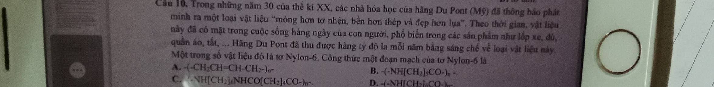 Cầu 10. Trong những năm 30 của thế kỉ XX, các nhà hóa học của hãng Du Pont (Mỹ) đã thông báo phát
minh ra một loại vật liệu “mỏng hơn tơ nhện, bền hơn thép và đẹp hơn lụa”. Theo thời gian, vật liệu
này đã có mặt trong cuộc sống hàng ngày của con người, phố biến trong các sản phẩm như lốp xe, dù,
quần áo, tắt, ... Hãng Du Pont đã thu được hàng tỷ đô la mỗi năm bằng sáng chế về loại vật liệu này.
Một trong số vật liệu đó là tơ Nylon -6. Công thức một đoạn mạch của tơ Nylon -6 là
A. -(-CH_2CH=CH-CH_2-)_n-
B. -(-NH[CH_2]_5CO-)_n-.
C. (NH[CH_2]_6NHCO[CH_2]_4CO-)_n-.
D. -(-NH[CH_2]_6CO_-)_-