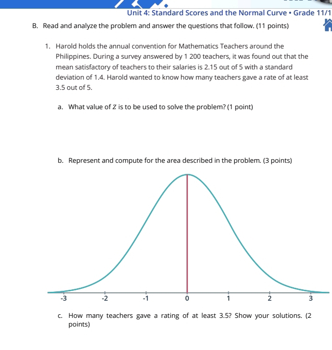 Standard Scores and the Normal Curve • Grade 11/1 
B. Read and analyze the problem and answer the questions that follow. (11 points) 
1. Harold holds the annual convention for Mathematics Teachers around the 
Philippines. During a survey answered by 1 200 teachers, it was found out that the 
mean satisfactory of teachers to their salaries is 2.15 out of 5 with a standard 
deviation of 1.4. Harold wanted to know how many teachers gave a rate of at least
3.5 out of 5. 
a. What value of Z is to be used to solve the problem? (1 point) 
b. Represent and compute for the area described in the problem. (3 points) 
c. How many teachers gave a rating of at least 3.5? Show your solutions. (2 
points)