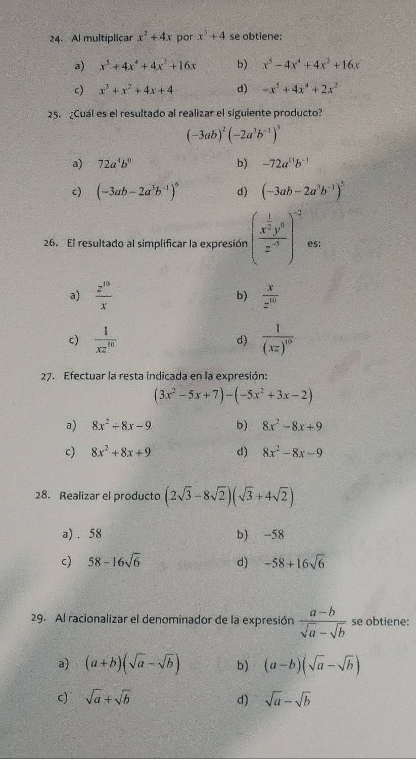 Al multiplicar x^2+4x por x^3+4 se obtiene:
a) x^5+4x^4+4x^2+16x b) x^5-4x^4+4x^2+16x
c) x^3+x^2+4x+4 d) -x^5+4x^4+2x^2
25. ¿Cuál es el resultado al realizar el siguiente producto?
(-3ab)^2(-2a^3b^(-1))^3
a) 72a^4b^0 b) -72a^(11)b^(-1)
c) (-3ab-2a^3b^(-1))^6 d) (-3ab-2a^3b^(-1))^5
26. El resultado al simplificar la expresión (frac x^(frac 1)2y^0z^(-3))^-2 es:
a)  z^(10)/x   x/z^(10) 
b)
c)  1/xz^(10)  d) frac 1(xz)^10
27. Efectuar la resta indicada en la expresión:
(3x^2-5x+7)-(-5x^2+3x-2)
a) 8x^2+8x-9 b) 8x^2-8x+9
c) 8x^2+8x+9 d) 8x^2-8x-9
28. Realizar el producto (2sqrt(3)-8sqrt(2))(sqrt(3)+4sqrt(2))
a) . 58 b) -58
c) 58-16sqrt(6) d) -58+16sqrt(6)
29. Al racionalizar el denominador de la expresión  (a-b)/sqrt(a)-sqrt(b)  se obtiene:
a) (a+b)(sqrt(a)-sqrt(b)) b) (a-b)(sqrt(a)-sqrt(b))
c) sqrt(a)+sqrt(b) d) sqrt(a)-sqrt(b)