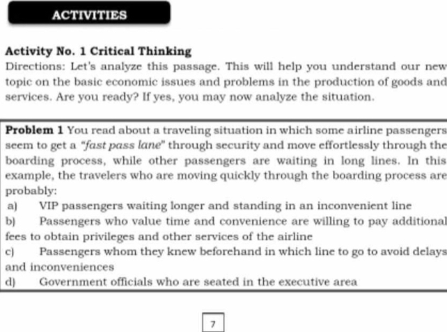 ACTIVITIES
Activity No. 1 Critical Thinking
Directions: Let's analyze this passage. This will help you understand our new
topic on the basic economic issues and problems in the production of goods and
services. Are you ready? If yes, you may now analyze the situation.
Problem 1 You read about a traveling situation in which some airline passengers
seem to get a "fast pass lane" through security and move effortlessly through the
boarding process, while other passengers are waiting in long lines. In this
example, the travelers who are moving quickly through the boarding process are
probably:
a) VIP passengers waiting longer and standing in an inconvenient line
b) Passengers who value time and convenience are willing to pay additional
fees to obtain privileges and other services of the airline
c) Passengers whom they knew beforehand in which line to go to avoid delays
and inconveniences
d) Government officials who are seated in the executive area
7