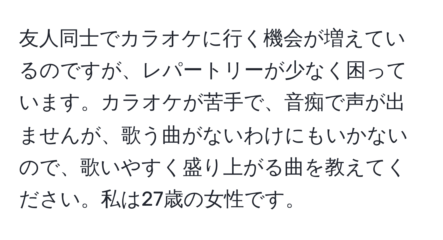 友人同士でカラオケに行く機会が増えているのですが、レパートリーが少なく困っています。カラオケが苦手で、音痴で声が出ませんが、歌う曲がないわけにもいかないので、歌いやすく盛り上がる曲を教えてください。私は27歳の女性です。