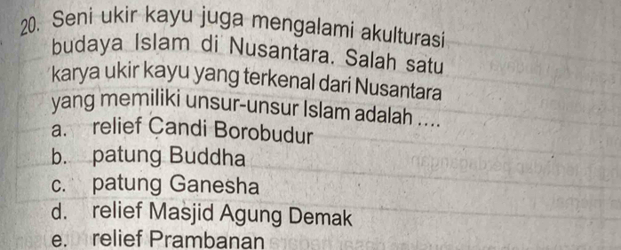 Seni ukir kayu juga mengalami akulturasi
budaya Islam di Nusantara. Salah satu
karya ukir kayu yang terkenal dari Nusantara
yang memiliki unsur-unsur Islam adalah ....
a. relief Candi Borobudur
b. patung Buddha
c. patung Ganesha
d. relief Masjid Agung Demak
e. relief Prambanan