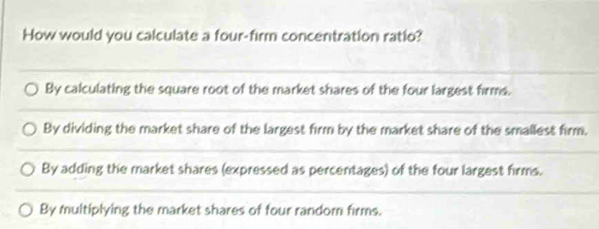 How would you calculate a four-firm concentration ratio?
By calculating the square root of the market shares of the four largest firms.
By dividing the market share of the largest firm by the market share of the smallest firm.
By adding the market shares (expressed as percentages) of the four largest firms.
By multiplying the market shares of four random firms.