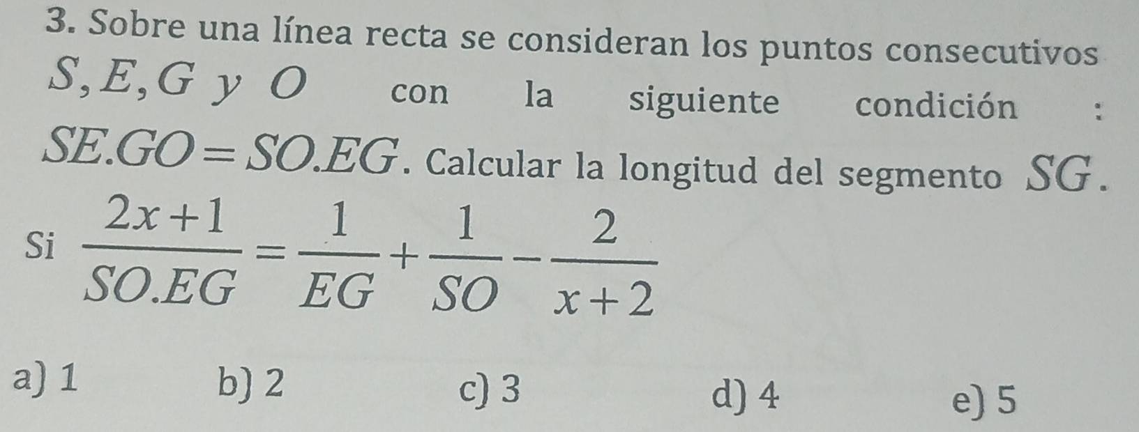 Sobre una línea recta se consideran los puntos consecutivos
S, E, G y O con la siguiente condición :
SE.GO=SO.EG. Calcular la longitud del segmento SG.
Si  (2x+1)/SO.EG = 1/EG + 1/SO - 2/x+2 
a) 1 b) 2
c) 3
d) 4 e) 5