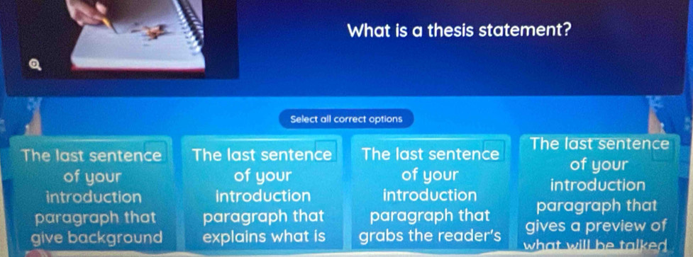 What is a thesis statement? 
Select all correct options 
The last sentence The last sentence The last sentence The last sentence 
of your 
of your of your of your 
introduction 
introduction introduction introduction paragraph that 
paragraph that paragraph that paragraph that gives a preview of 
give background explains what is grabs the reader's what will be talked