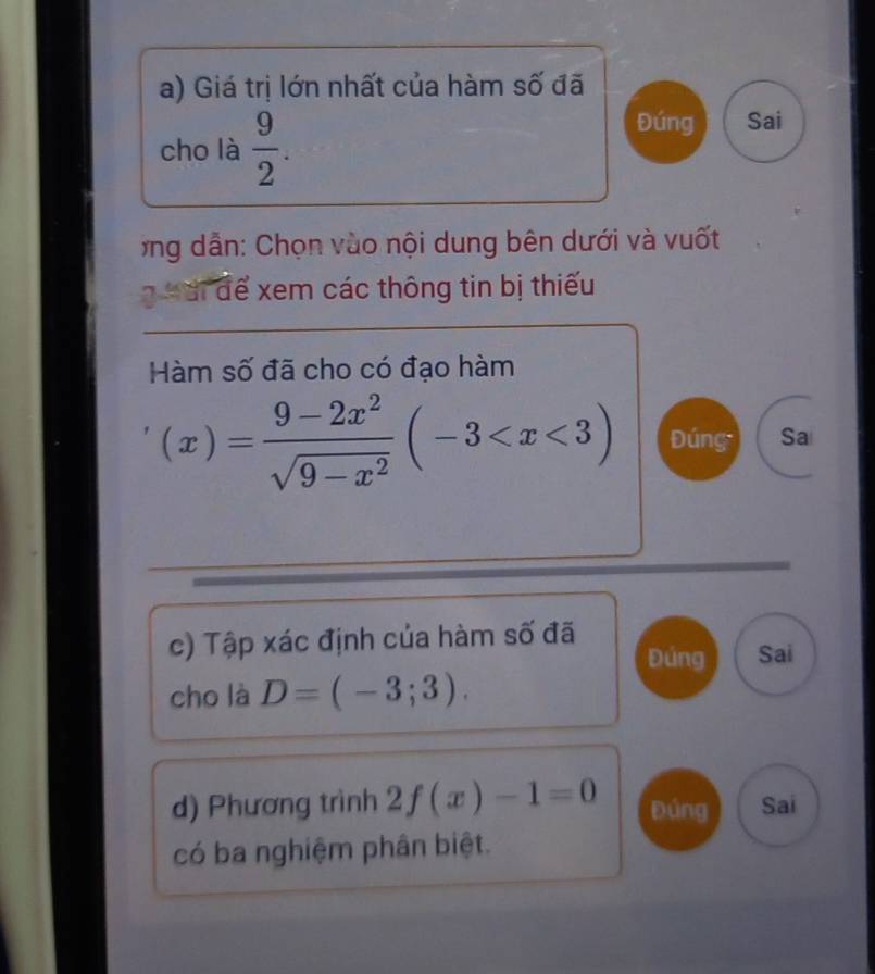 Giá trị lớn nhất của hàm số đã 
cho là  9/2 . 
Đúng Sai 
*ng dẫn: Chọn vào nội dung bên dưới và vuốt 
g Mài để xem các thông tin bị thiếu 
Hàm số đã cho có đạo hàm
(x)= (9-2x^2)/sqrt(9-x^2) (-3 Đúng Sa 
c) Tập xác định của hàm số đã 
Đúng Sai 
cho là D=(-3;3). 
d) Phương trình 2f(x)-1=0 Đúng Sai 
có ba nghiệm phân biệt.