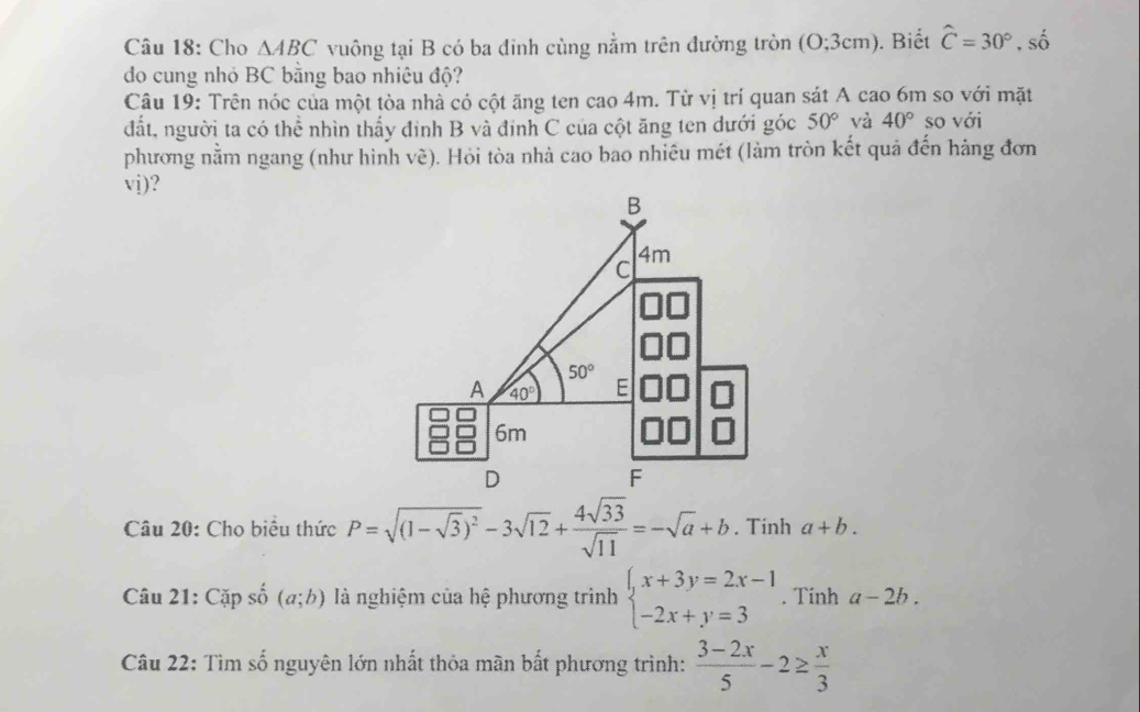 Cho △ ABC vuông tại B có ba đinh cùng nằm trên đường tròn ( O:3cm ). Biết hat C=30°,shat o
do cung nhỏ BC bằng bao nhiêu độ?
Câu 19: Trên nóc của một tòa nhà có cột ăng ten cao 4m. Từ vị trí quan sát A cao 6m so với mặt
đất, người ta có thể nhìn thấy đinh B và đinh C của cột ăng ten dưới góc 50° và 40° so với
phương nằm ngang (như hình vẽ). Hỏi tòa nhà cao bao nhiêu mét (làm tròn kết quả đến hàng đơn
vj)?
Câu 20: Cho biểu thức P=sqrt((1-sqrt 3))^2-3sqrt(12)+ 4sqrt(33)/sqrt(11) =-sqrt(a)+b. Tính a+b.
Câu 21: Cặp số (a;b) là nghiệm của hệ phương trình beginarrayl x+3y=2x-1 -2x+y=3endarray.. Tinh a-2b.
Câu 22: Tìm số nguyên lớn nhất thỏa mãn bất phương trình:  (3-2x)/5 -2≥  x/3 