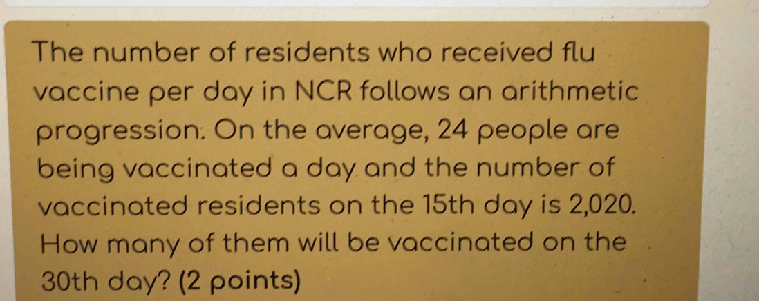 The number of residents who received flu 
vaccine per day in NCR follows an arithmetic 
progression. On the average, 24 people are 
being vaccinated a day and the number of 
vaccinated residents on the 15th day is 2,020. 
How many of them will be vaccinated on the
30th day? (2 points)