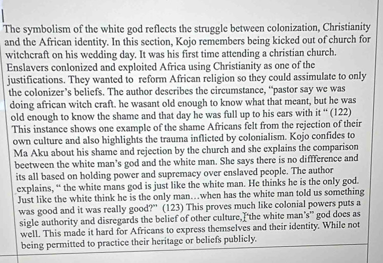 The symbolism of the white god reflects the struggle between colonization, Christianity 
and the African identity. In this section, Kojo remembers being kicked out of church for 
witchcraft on his wedding day. It was his first time attending a christian church. 
Enslavers conlonized and exploited Africa using Christianity as one of the 
justifications. They wanted to reform African religion so they could assimulate to only 
the colonizer’s beliefs. The author describes the circumstance, “pastor say we was 
doing african witch craft. he wasant old enough to know what that meant, but he was 
old enough to know the shame and that day he was full up to his ears with it “ (122) 
This instance shows one example of the shame Africans felt from the rejection of their 
own culture and also highlights the trauma inflicted by colonialism. Kojo confides to 
Ma Aku about his shame and rejection by the church and she explains the comparison 
beetween the white man’s god and the white man. She says there is no diffference and 
its all based on holding power and supremacy over enslaved people. The author 
explains, “ the white mans god is just like the white man. He thinks he is the only god. 
Just like the white think he is the only man…when has the white man told us something 
was good and it was really good?” (123) This proves much like colonial powers puts a 
sigle authority and disregards the belief of other culture,I‘the white man’s” god does as 
well. This made it hard for Africans to express themselves and their identity. While not 
being permitted to practice their heritage or beliefs publicly.