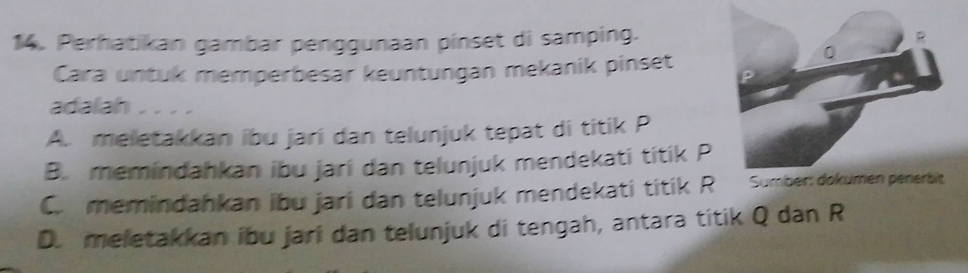 Perhatikan gambar penggunaan pinset di samping.
Cara untuk memperbesar keuntungan mekanik pinset
adalah . . . .
A. meletakkan ibu jarí dan telunjuk tepat di titik P
B. memindahkan ibu jarí dan telunjuk mendekati titik P
C memindahkan ibu jarí dan telunjuk mendekati titik R
D. meletakkan ibu jari dan telunjuk di tengah, antara titik Q dan R