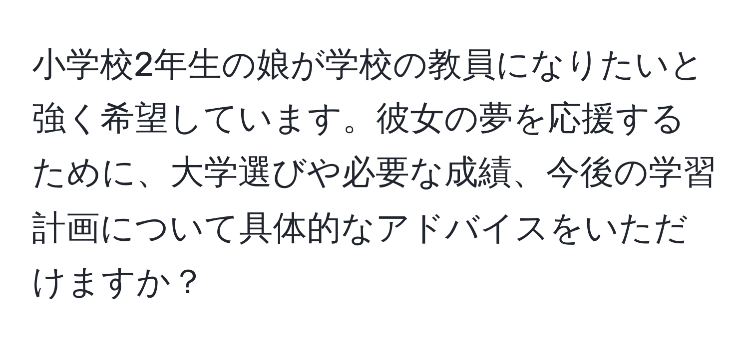 小学校2年生の娘が学校の教員になりたいと強く希望しています。彼女の夢を応援するために、大学選びや必要な成績、今後の学習計画について具体的なアドバイスをいただけますか？