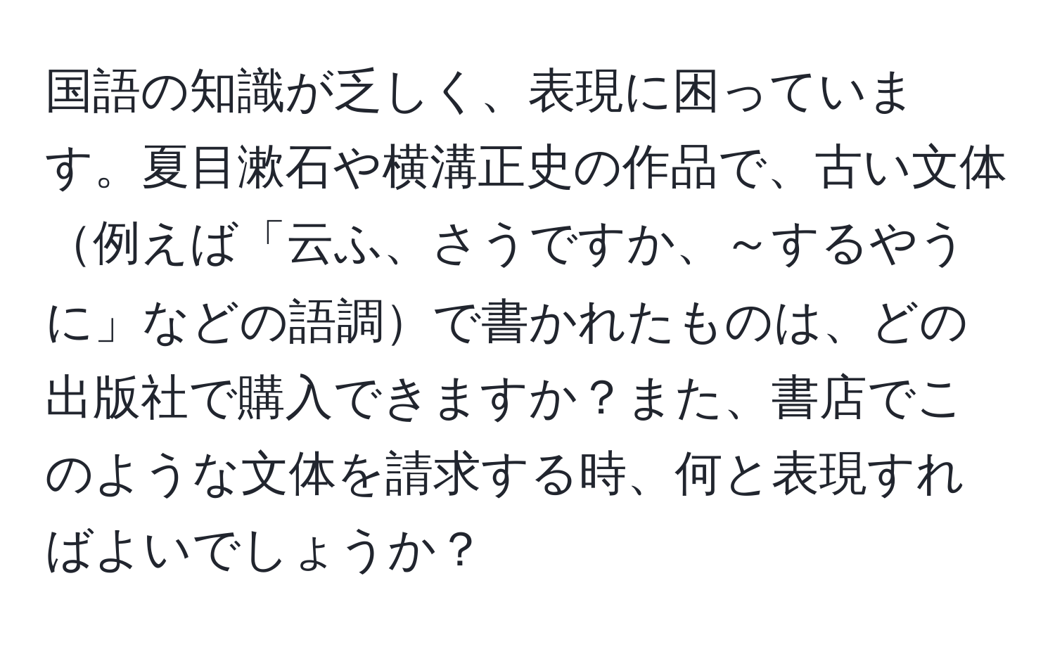 国語の知識が乏しく、表現に困っています。夏目漱石や横溝正史の作品で、古い文体例えば「云ふ、さうですか、～するやうに」などの語調で書かれたものは、どの出版社で購入できますか？また、書店でこのような文体を請求する時、何と表現すればよいでしょうか？