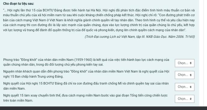 Cho đoạn tư liệu sau:
*.... Hội nghị lần thứ 15 của BCHTƯ Đảng được tiến hành tại Hà Nội. Hội nghị đã phân tích đặc điểm tình hình mâu thuẩn cơ bản và
mâu thuẩn chủ yếu của xã hội miền nam từ sau khi cuộc kháng chiến chống pháp kết thúc. Hội nghị chỉ rõ: "Con đường phát triển cơ
bản của cách mạng Việt Nam ở Việt Nam là khởi nghĩa giành chính quyền về tay nhân dân. Theo tình hình cụ thể và yêu cầu hiện nay
của cách mạng thì con đường đó là lấy sức mạnh của quần chúng, dựa vào lực lượng chính trị của quần chúng là chủ yếu, kết hợp
với lực lượng vũ trang để đánh đổ quyền thống trị của đế quốc và phong kiến, dựng lên chính quyền cách mạng của nhân dân".
(Trích Đại cương Lịch sử Việt Nam, tập III. NXB Giáo Dục. Năm 2006. Tr165)
Phong trào "Đồng khởi" của nhân dân miền Nam (1959-1960) là kết quả của việc tiến hành bạo lực cách mạng của
quần chúng nhân dân, trong đó đối tương chủ yếu phong kiến tay sai. Chọn...
Nguyên nhân khách quan dẫn đến phong trào "Đồng khởi" của nhân dân miền Nam Việt Nam là nghị quyết của Hội Chọn...
nghị 15 Ban chấp hành Trung ương Đảng.
Nghị quyết của Hội nghị 15 BCHTƯ Đảng đã chỉ ra con đường đấu tranh chống Mĩ và chính quyền tay sai của nhân Chọn...
dân miền Nam.
Nghị quyết 15 làm xoay chuyển tình thế, đưa cách mạng miền Nam bước vào giai đoạn Tổng tiến công chiến lược
trên toàn miền Nam. Chọn...