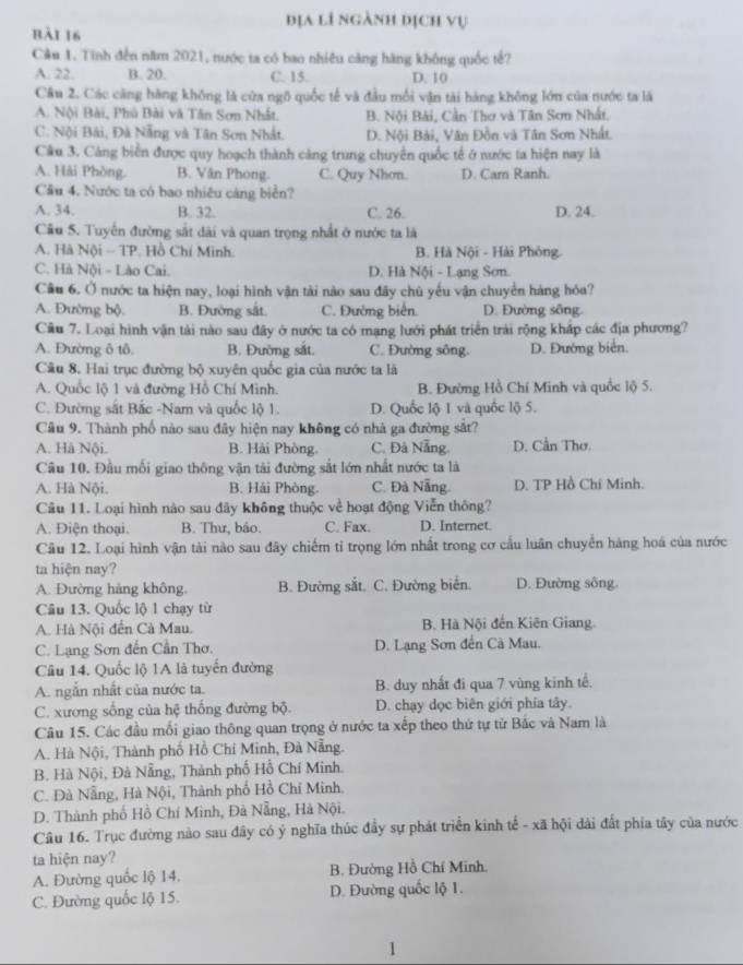 địa lí ngành dịch vụ
bài 16
Câu 1. Tinh đến năm 2021, nước ta có bao nhiêu căng hàng không quốc tế?
A. 22. B. 20. C. 15. D. 10
Câu 2. Các càng hàng không là cửa ngô quốc tế và đầu mỗi vận tài hàng không lớn của nước ta là
A. Nội Bài, Phủ Bài và Tân Sơn Nhất. B. Nội Bài, Cần Thơ và Tân Sơn Nhất.
C. Nội Bải, Đà Nẵng và Tân Sơn Nhất. D. Nội Bài, Văn Đồn và Tân Sơn Nhất.
Câu 3. Cảng biển được quy hoạch thành cảng trung chuyển quốc tế ở nước ta hiện nay là
A. Hải Phòng. B. Văn Phong C. Quy Nhơn. D. Cam Ranh.
Câu 4. Nước ta có bao nhiêu cáng biển?
A. 34. B. 32. C. 26. D. 24.
Câu 5. Tuyến đường sắt dài và quan trọng nhất ở nước ta là
A. Hà Nội - TP. Hồ Chí Minh. B. Hà Nội - Hải Phông.
C. Hà Nội - Lào Cai. D. Hà Nội - Lạng Sơn.
Câu 6. Ở nước ta hiện nay, loại hình vận tài nào sau đây chủ yếu vận chuyển hàng hóa?
A. Đường bộ. B. Đường sắt. C. Đường biển. D. Đường sông.
Câu 7. Loại hình vận tải nào sau đây ở nước ta có mạng lưới phát triển trải rộng khấp các địa phương?
A. Đường ô tô. B. Đường sắt. C. Đường sông. D. Đường biển.
Câu 8. Hai trục đường bộ xuyên quốc gia của nước ta là
A. Quốc lộ 1 và đường Hồ Chí Minh. B. Đường Hồ Chí Minh và quốc lộ 5.
C. Đường sắt Bắc -Nam và quốc lộ 1. D. Quốc lộ 1 và quốc lộ 5.
Câu 9. Thành phố nào sau đây hiện nay không có nhà ga đường sắt?
A. Hà Nội. B. Hải Phòng. C. Đà Nẵng. D. Cần Thơ.
Câu 10. Đầu mối giao thông vận tài đường sắt lớn nhất nước ta là
A. Hà Nội. B. Hải Phòng. C. Đà Nẵng. D. TP Hồ Chí Minh.
Câu 11. Loại hình nào sau đãy không thuộc về hoạt động Viễn thông?
A. Điện thoại. B. Thư, bảo. C. Fax. D. Internet.
Câu 12. Loại hình vận tài nào sau đãy chiếm tỉ trọng lớn nhất trong cơ cầu luân chuyển hàng hoá của nước
ta hiện nay?
A. Đường hàng không, B. Đường sắt. C. Đường biển. D. Đường sông.
Câu 13. Quốc lộ 1 chạy từ
A. Hà Nội đến Cà Mau. B. Hà Nội đến Kiên Giang
C. Lạng Sơn đến Cần Thơ. D. Lạng Sơn đến Cà Mau.
Câu 14. Quốc lộ 1A là tuyển đường
A. ngắn nhất của nước ta. B. duy nhất đi qua 7 vùng kinh tế.
C. xương sống của hệ thống đường bộ. D. chạy dọc biên giới phía tây.
Câu 15. Các đầu mối giao thông quan trọng ở nước ta xếp theo thứ tự từ Bắc và Nam là
A. Hà Nội, Thành phố Hồ Chí Minh, Đà Nẵng.
B. Hà Nội, Đà Nẵng, Thành phố Hỗ Chí Minh.
C. Đà Nẵng, Hà Nội, Thành phố Hồ Chỉ Minh.
D. Thành phố Hồ Chí Minh, Đà Nẵng, Hà Nội.
Câu 16. Trục đường nào sau đây có ý nghĩa thúc đầy sự phát triển kinh tế - xã hội dài đất phía tây của nước
ta hiện nay?
A. Đường quốc lộ 14. B. Đường Hồ Chí Minh.
C. Đường quốc lộ 15. D. Đường quốc lộ 1.
1