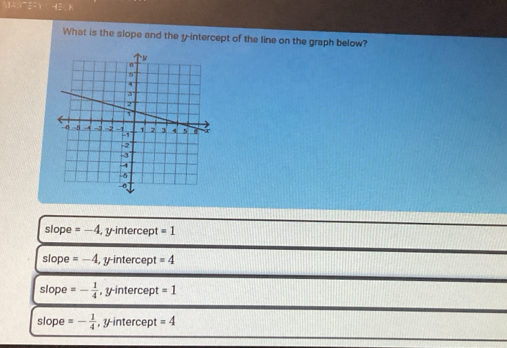 What is the slope and the y-intercept of the line on the graph below?
slope =-4 , y -intercer t=1
slope =-4 y -intercep =4
slope =- 1/4  , y intercept =1
slope =- 1/4  , intercept =4