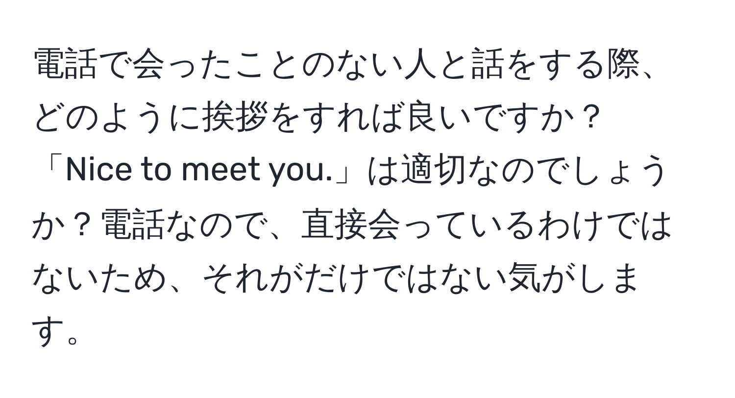 電話で会ったことのない人と話をする際、どのように挨拶をすれば良いですか？「Nice to meet you.」は適切なのでしょうか？電話なので、直接会っているわけではないため、それがだけではない気がします。