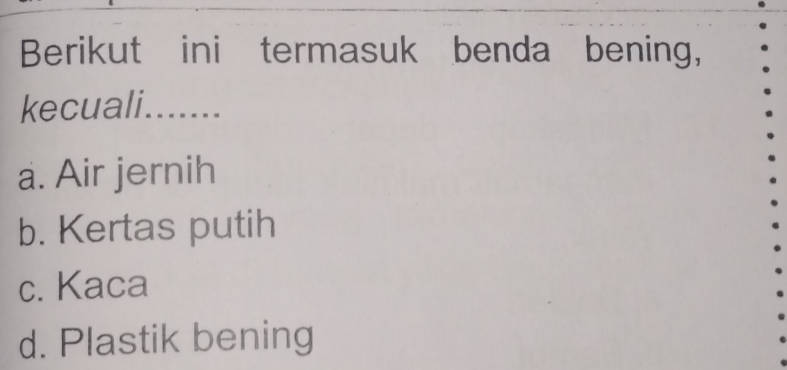 Berikut ini termasuk benda bening,
kecuali.......
a. Air jernih
b. Kertas putih
c. Kaca
d. Plastik bening