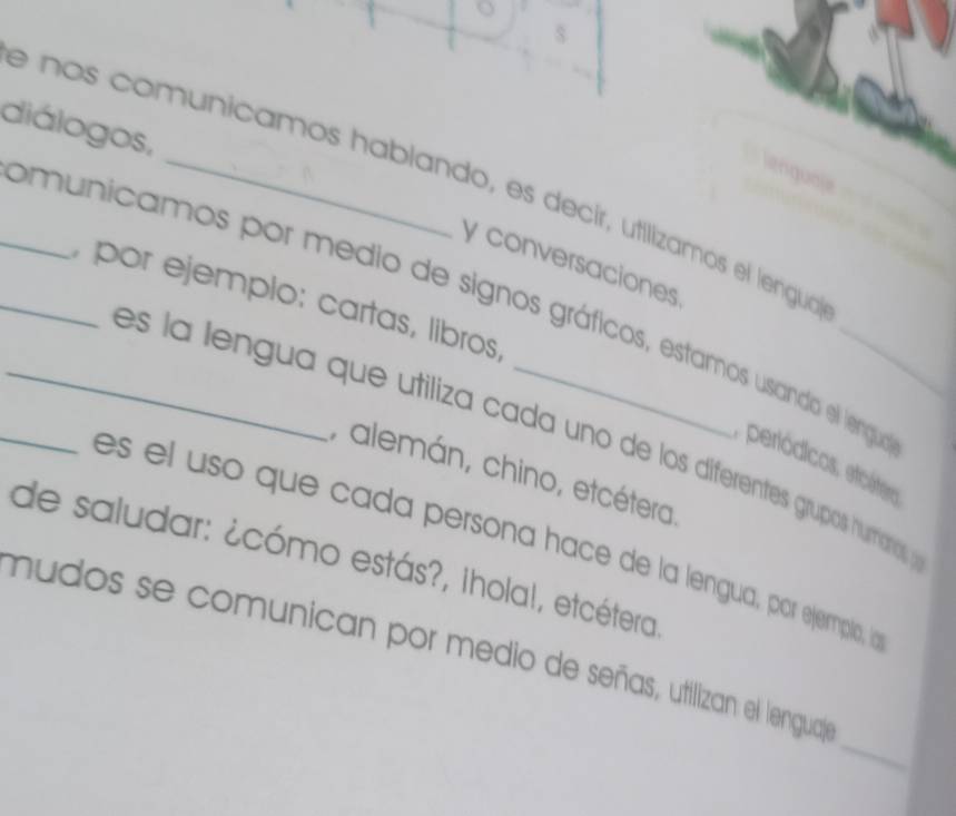 diálogos, 
__e nos comunicamos hablando, es decír, utilizamos el lengua 
y conversaciones 
, por ejemplo: cartas, líbros 
_omunicamos por medio de signos gráficos, estamos usando el lengua periódicos, eicátero 
es la lengua que utiliza cada uno de los diferentes grupos hurmiano 
, alemán, chino, etcétera 
es el uso que cada persona hace de la lengua, por ejermpla, ln 
de saludar: ¿cómo estás?, Iholal, etcétera 
_ 
mudos se comunican por medio de señas, utilizan el lengualy