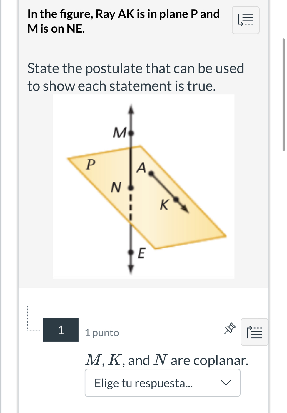 In the fgure, Ray AK is in plane P and
M is on NE. 
State the postulate that can be used 
to show each statement is true. 
1 1 punto 
I
M, K, and N are coplanar. 
Elige tu respuesta...