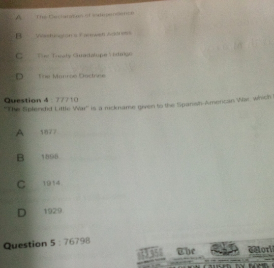 A The Declaration of independence
B.Washington's Farewell Address
C The Trealy Guadalupe Hidalgo
D The Monroé Doctrine
Question 4 : 77710
''The Splendid Little War'' is a nickname given to the Spanish-American War, which
A 1877
B 1898
C 1914.
D 1929
Question 5:76798 
st3.956 The delori