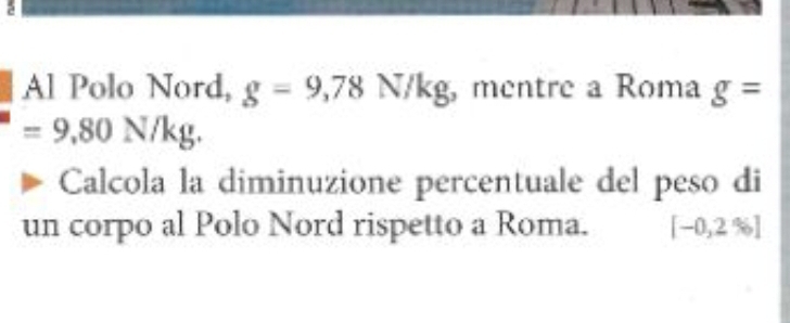 Al Polo Nord, g=9,78N/kg mentre a Roma g=
=9,80N/kg. 
Calcola la diminuzione percentuale del peso di 
un corpo al Polo Nord rispetto a Roma. [-0,2% ]