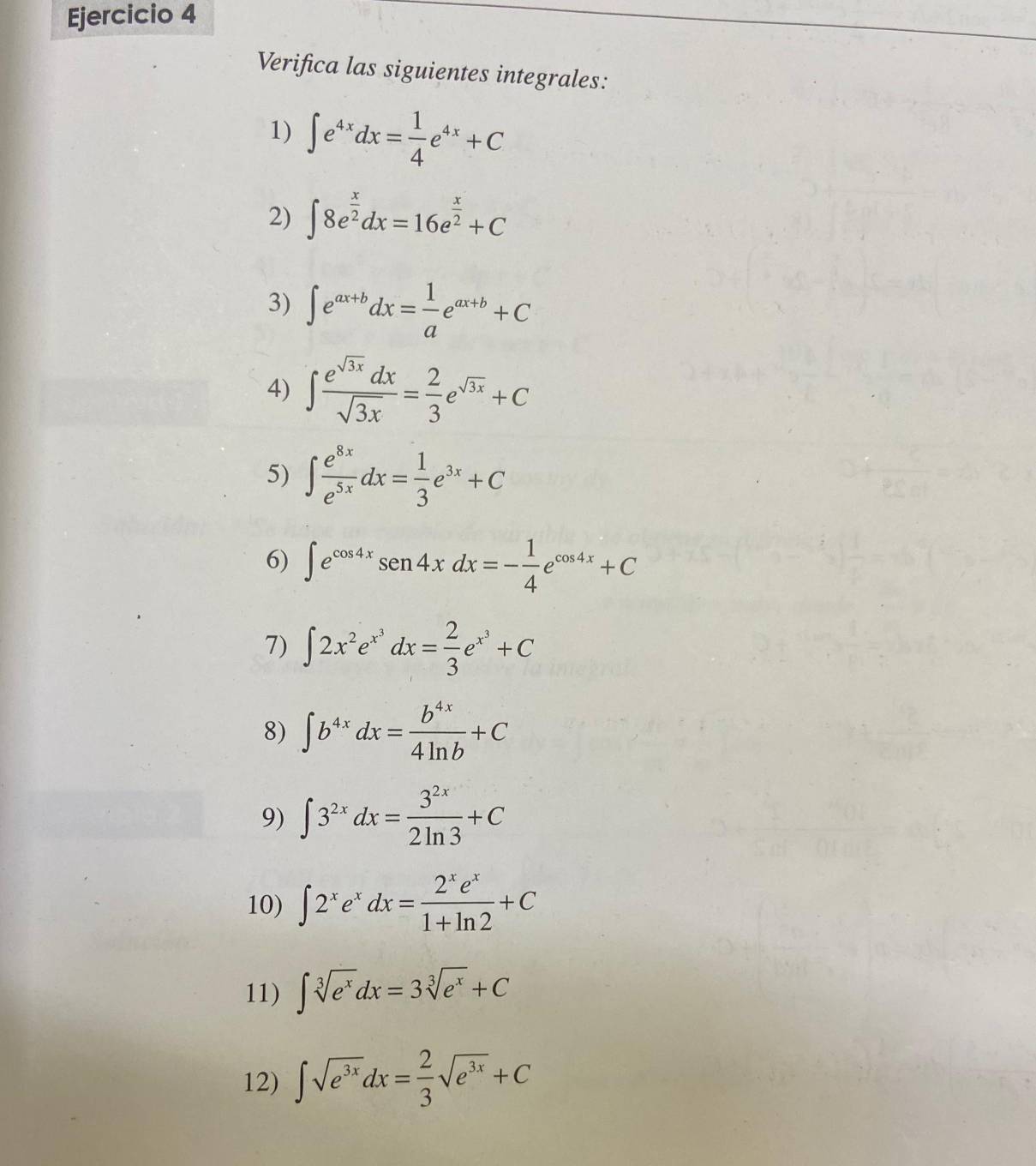 Verifica las siguientes integrales: 
1) ∈t e^(4x)dx= 1/4 e^(4x)+C
2) ∈t 8e^(frac x)2dx=16e^(frac x)2+C
3) ∈t e^(ax+b)dx= 1/a e^(ax+b)+C
4) ∈t  e^(sqrt(3x))dx/sqrt(3x) = 2/3 e^(sqrt(3x))+C
5) ∈t  e^(8x)/e^(5x) dx= 1/3 e^(3x)+C
6) ∈t e^(cos 4x)sen 4xdx=- 1/4 e^(cos 4x)+C
7) ∈t 2x^2e^(x^3)dx= 2/3 e^(x^3)+C
8) ∈t b^(4x)dx= b^(4x)/4ln b +C
9) ∈t 3^(2x)dx= 3^(2x)/2ln 3 +C
10) ∈t 2^xe^xdx= 2^xe^x/1+ln 2 +C
11) ∈t sqrt[3](e^x)dx=3sqrt[3](e^x)+C
12) ∈t sqrt(e^(3x))dx= 2/3 sqrt(e^(3x))+C