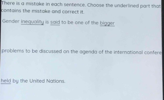 There is a mistake in each sentence. Choose the underlined part that 
contains the mistake and correct it. 
Gender inequality is said to be one of the bigger 
problems to be discussed on the agenda of the international confere 
held by the United Nations.