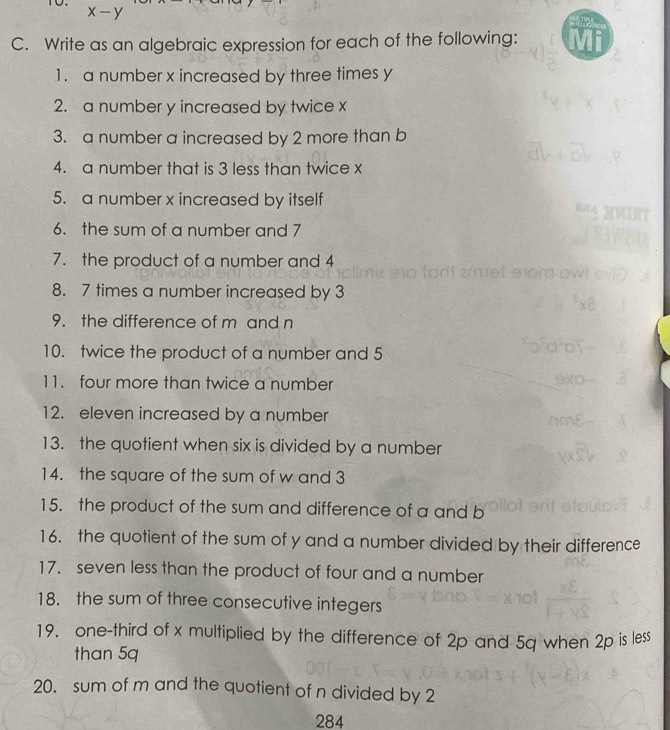 x-y
C. Write as an algebraic expression for each of the following: 
1. a number x increased by three times y
2. a number y increased by twice x
3. a number a increased by 2 more than b
4. a number that is 3 less than twice x
5. a number x increased by itself 
6. the sum of a number and 7
7. the product of a number and 4
8. 7 times a number increased by 3
9. the difference of m and n
10. twice the product of a number and 5
11. four more than twice a number 
12. eleven increased by a number 
13. the quotient when six is divided by a number 
14. the square of the sum of w and 3
15. the product of the sum and difference of a and b
16. the quotient of the sum of y and a number divided by their difference 
17. seven less than the product of four and a number 
18. the sum of three consecutive integers 
19. one-third of x multiplied by the difference of 2p and 5q when 2p is less 
than 5q
20. sum of m and the quotient of n divided by 2
284