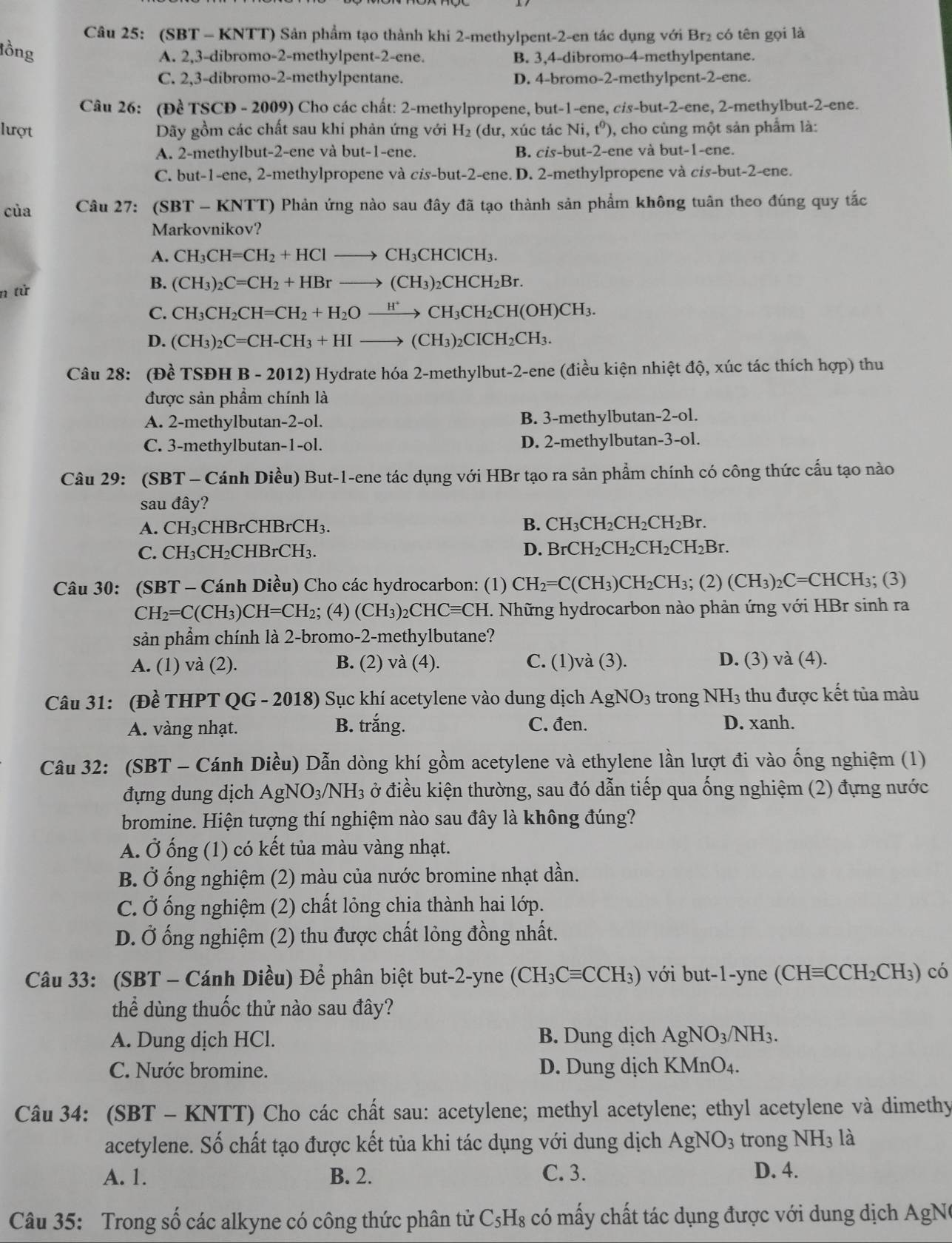 (SBT - KNTT) Sản phẩm tạo thành khi 2-methylpent-2-en tác dụng với Br₂ có tên gọi là
lồng
A. 2,3-dibromo-2-methylpent-2-ene. B. 3,4-dibromo-4-methylpentane.
C. 2,3-dibromo-2-methylpentane. D. 4-bromo-2-methylpent-2-ene.
Câu 26: (Đề TSCD - 2009) Cho các chất: 2-methylpropene, but-1-ene, cis-but-2-ene, 2-methylbut-2-ene.
lượt Dãy gồm các chất sau khi phản ứng với H_2 (dư, xúc tác Ni,t^0) 0, cho cùng một sản phẩm là:
A. 2-methylbut-2-ene và but-1-ene. B. cis-but-2-ene và but-1-ene.
C. but-1-ene, 2-methylpropene và cis-but-2-ene. D. 2-methylpropene và cis-but-2-ene.
của  Câu 27: (SBT - KNTT) Phản ứng nào sau đây đã tạo thành sản phẩm không tuân theo đúng quy tắc
Markovnikov?
A. CH_3CH=CH_2+HClto CH_3CHClCH_3.
B.
n tử (CH_3)_2C=CH_2+HBrto (CH_3)_2CHCH_2Br.
C. CH_3CH_2CH=CH_2+H_2Oxrightarrow H^+CH_3CH_2CH(OH)CH_3.
D. (CH_3)_2C=CH-CH_3+HIto (CH_3)_2CICH_2CH_3.
Câu 28: (Đề TSĐH B - 2012) Hydrate hóa 2-methylbut-2-ene (điều kiện nhiệt độ, xúc tác thích hợp) thu
được sản phẩm chính là
A. 2-methylbutan-2-ol. B. 3-methylbutan-2-ol.
C. 3-methylbutan-1-ol. D. 2-methylbutan-3-ol.
Câu 29: (SBT - Cánh Diều) But-1-ene tác dụng với HBr tạo ra sản phẩm chính có công thức cấu tạo nào
sau đây?
A. CH CHBrCHBrCH_3.
B. CH_3CH_2CH_2CH_2Br.
C. CH₃CH₂C HBrCH_3 D. BrCH_2CH_2CH_2CH_2Br.
Câu 30: (SBT - Cánh Diều) Cho các hydrocarbon: (1) CH_2=C(CH_3)CH_2CH_3; (2) (CH_3)_2C= CHCH₃; (3)
CH_2=C(CH_3)CH=CH_2; (4) (CH_3)_2CHCequiv CH I. Những hydrocarbon nào phản ứng với HBr sinh ra
sản phẩm chính là 2-bromo-2-methylbutane?
A. (1) và (2). B. (2) và (4). C. (1)và (3). D. (3) và (4).
Câu 31: (Đề THPT QG - 2018) Sục khí acetylene vào dung dịch AgNO_3 trong NH_3 thu được kết tủa màu
A. vàng nhạt. B. trắng. C. đen. D. xanh.
Câu 32: (SBT - Cánh Diều) Dẫn dòng khí gồm acetylene và ethylene lần lượt đi vào ống nghiệm (1)
đựng dung dịch AgNO_3/NH_3 3 ở điều kiện thường, sau đó dẫn tiếp qua ống nghiệm (2) đựng nước
bromine. Hiện tượng thí nghiệm nào sau đây là không đúng?
A. Ở ống (1) có kết tủa màu vàng nhạt.
B. Ở ống nghiệm (2) màu của nước bromine nhạt dần.
C. Ở ống nghiệm (2) chất lỏng chia thành hai lớp.
D. Ở ống nghiệm (2) thu được chất lỏng đồng nhất.
Câu 33: (SBT - Cánh Diều) Để phân biệt but-2-yne (CH_3Cequiv CCH_3) với but-1-yne (CHequiv CCH_2CH_3) có
thể dùng thuốc thử nào sau đây?
A. Dung dịch HCl. B. Dung dịch AgNO_3/NH_3.
C. Nước bromine. D. Dung dịch K Mn O_4
Câu 34: (SBT - KNTT) Cho các chất sau: acetylene; methyl acetylene; ethyl acetylene và dimethy
acetylene. Số chất tạo được kết tủa khi tác dụng với dung dịch AgNO_3 trong NH_31dot a
A. 1. B. 2. C. 3. D. 4.
Câu 35: Trong số các alkyne có công thức phân tử C_5H_8 có mấy chất tác dụng được với dung dịch AgNe