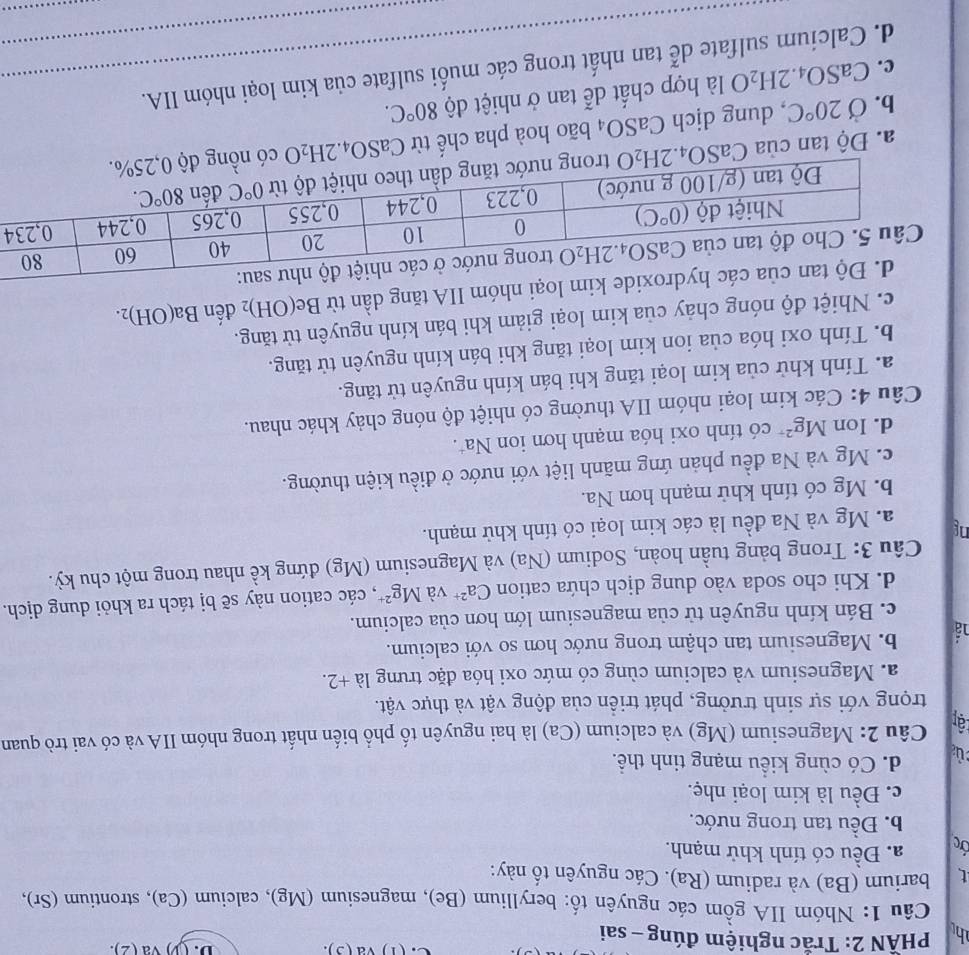 (1) va (3 ). D. (3) va (2).
h  PHÃN 2: Trắc nghiệm đúng - sai
Câu 1: Nhóm IIA gồm các nguyên tố: beryllium (Be), magnesium (Mg), calcium (Ca), strontium (Sr),
t barium (Ba) và radium (Ra). Các nguyên tố này:
Ởc a. Đều có tính khử mạnh.
b. Đều tan trong nước.
c. Đều là kim loại nhẹ.
d. Có cùng kiều mạng tinh thể.
ậr  Câu 2: Magnesium (Mg) và calcium (Ca) là hai nguyên tố phổ biến nhất trong nhóm IIA và có vai trò quan
trọng với sự sinh trưởng, phát triển của động vật và thực vật.
a. Magnesium và calcium cùng có mức oxi hóa đặc trưng la+2.
b. Magnesium tan chậm trong nước hơn so với calcium.
c. Bán kính nguyên tử của magnesium lớn hơn của calcium.
d. Khi cho soda vào dung dịch chứa cation Ca^(2+) và Mg^(2+) , các cation này sẽ bị tách ra khỏi dung dịch.
Câu 3: Trong bảng tuần hoàn, Sodium (Na) và Magnesium (Mg) đứng kề nhau trong một chu kỳ.
ng a. Mg và Na đều là các kim loại có tính khử mạnh.
b. Mg có tính khử mạnh hơn Na.
c. Mg và Na đều phản ứng mãnh liệt với nước ở điều kiện thường.
d. Ion Mg^2 * có tính oxi hóa mạnh hơn ion Na*.
Câu 4: Các kim loại nhóm IIA thường có nhiệt độ nóng chảy khác nhau.
a. Tính khử của kim loại tăng khi bán kính nguyên tử tăng.
b. Tính oxi hóa của ion kim loại tăng khi bán kính nguyên tử tăng.
c. Nhiệt độ nóng chảy của kim loại giảm khi bán kính nguyên tử tăng.
óm IIA tăng dần từ Be(OH)_2 đến Ba(OH)_2.
4
a. Độ tan của CaSO4.2 H_2 C 9 tr
b. Ở 20°C , dung dịch CaSO_4 bão hoà pha chế từ CaSO_4.2H_2O có nồng đ
c. CaSO_4.2H_2O là hợp chất dễ tan ở nhiệt độ 80°C.
d. Calcium sulfate dễ tan nhất trong các muối sulfate của kim loại nhóm IIA.
_