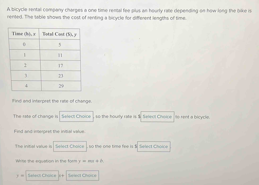 A bicycle rental company charges a one time rental fee plus an hourly rate depending on how long the bike is 
rented. The table shows the cost of renting a bicycle for different lengths of time. 
Find and interpret the rate of change. 
The rate of change is Select Choice so the hourly rate is $ Select Choice to rent a bicycle. 
Find and interpret the initial value. 
The initial value is Select Choice , so the one time fee is $ Select Choice 
Write the equation in the form y=mx+b.
y= Select Choice x+ Select Choice