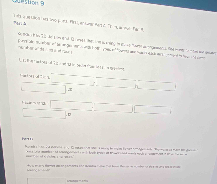 This question has two parts. First, answer Part A. Then, answer Part B.
Kendra has 20 daisies and 12 roses that she is using to make flower arrangements. She wants to make the greates
possible number of arrangements with both types of flowers and wants each arrangement to have the same
number of daisies and roses.
List the factors of 20 and 12 in order from least to greatest.
Factors of 20: 1, □ ,□ ,□
□ , 20
Factors of 12:1 □ ,□ ,□
□ .12
Part B
Kendra has 20 daisies and 12 roses that she is using to make flower arrangements. She wants to make the greatest
possible number of arrangements with both types of flowers and wants each arrangement to have the same
number of daisies and roses.
How many flower arrangements can Kendra make that have the same number of daisies and roses in the
arrangement?
□ arrangements