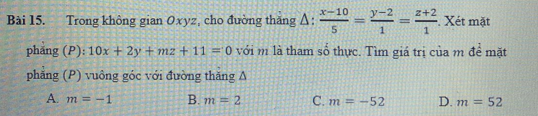 Trong không gian Oxyz, cho đường thăng Δ:  (x-10)/5 = (y-2)/1 = (z+2)/1 . Xét mặt
phẳng (P): 10x+2y+mz+11=0 với m là tham số thực. Tìm giá trị của m để mặt
phẳng (P) vuông góc với đường thăng A
A. m=-1 B. m=2 C. m=-52 D. m=52