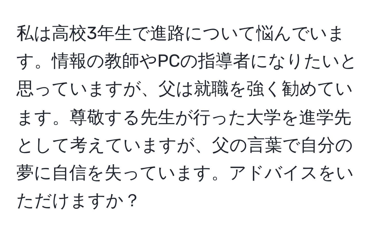 私は高校3年生で進路について悩んでいます。情報の教師やPCの指導者になりたいと思っていますが、父は就職を強く勧めています。尊敬する先生が行った大学を進学先として考えていますが、父の言葉で自分の夢に自信を失っています。アドバイスをいただけますか？