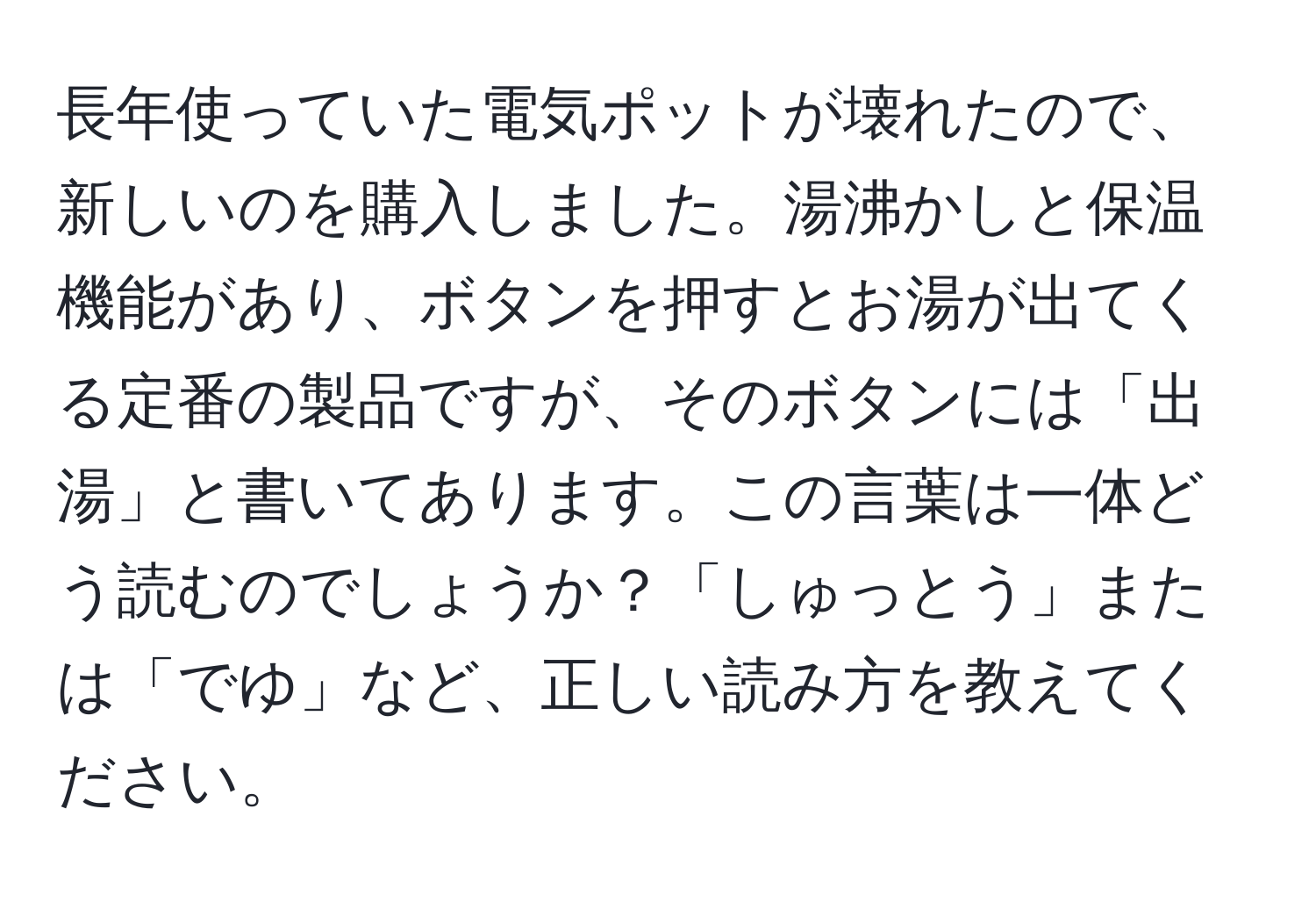 長年使っていた電気ポットが壊れたので、新しいのを購入しました。湯沸かしと保温機能があり、ボタンを押すとお湯が出てくる定番の製品ですが、そのボタンには「出湯」と書いてあります。この言葉は一体どう読むのでしょうか？「しゅっとう」または「でゆ」など、正しい読み方を教えてください。