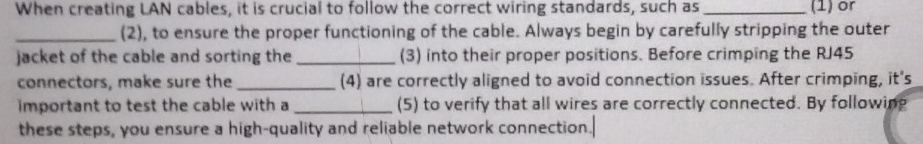 When creating LAN cables, it is crucial to follow the correct wiring standards, such as _(1) or 
_(2), to ensure the proper functioning of the cable. Always begin by carefully stripping the outer 
jacket of the cable and sorting the _(3) into their proper positions. Before crimping the RJ45
connectors, make sure the_ (4) are correctly aligned to avoid connection issues. After crimping, it's 
important to test the cable with a_ (5) to verify that all wires are correctly connected. By following 
these steps, you ensure a high-quality and reliable network connection.