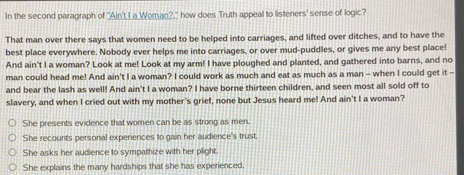 In the second paragraph of "Ain't Ia Woman?," how does Truth appeal to listeners' sense of logic?
That man over there says that women need to be helped into carriages, and lifted over ditches, and to have the
best place everywhere. Nobody ever helps me into carriages, or over mud-puddles, or gives me any best place!
And ain't I a woman? Look at me! Look at my arm! I have ploughed and planted, and gathered into barns, and no
man could head me! And ain't I a woman? I could work as much and eat as much as a man - when I could get it -
and bear the lash as well! And ain't I a woman? I have borne thirteen children, and seen most all sold off to
slavery, and when I cried out with my mother's grief, none but Jesus heard me! And ain't I a woman?
She presents evidence that women can be as strong as men.
She recounts personal experiences to gain her audience's trust.
She asks her audience to sympathize with her plight
She explains the many hardships that she has experienced.