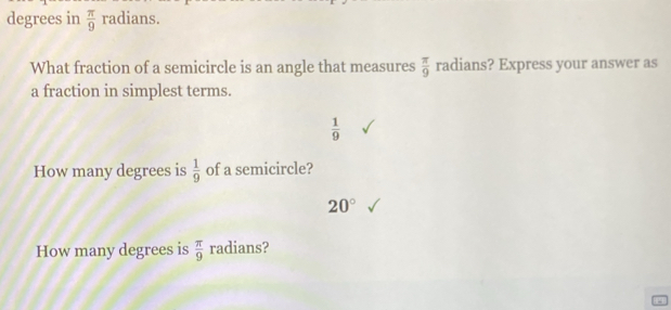 degrees in  π /9 radians
What fraction of a semicircle is an angle that measures  π /9  radians? Express your answer as 
a fraction in simplest terms.
 1/9 
How many degrees is  1/9  of a semicircle?
20°
How many degrees is  π /9  radians?