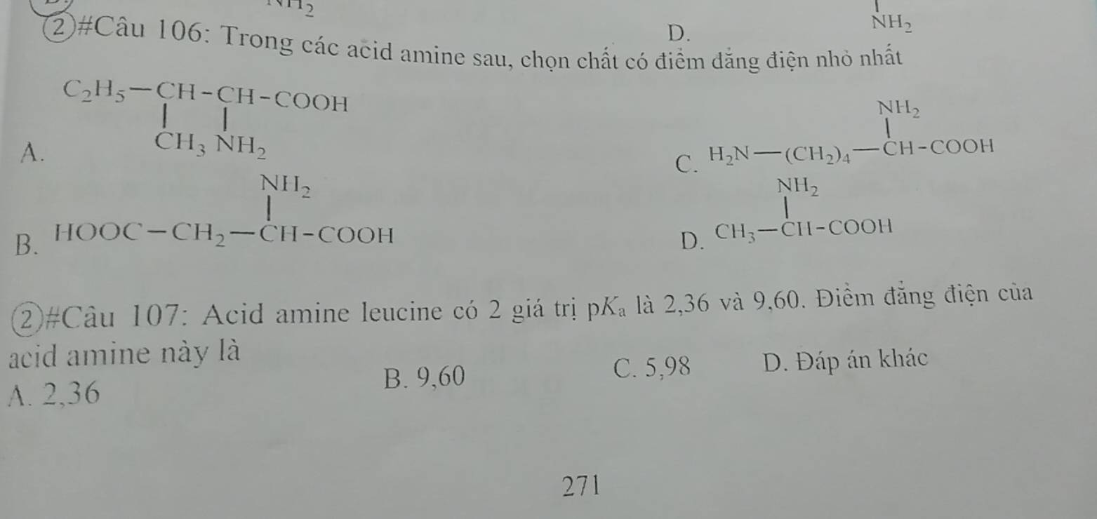 NH_1WH_2
D.
NH_2
2)#Câu 106: Trong các acid amine sau, chọn chất có điểm dăng điện nhỏ nhất
A. C_2H_5-CH-CH-COOH=H CH_3NH_2 H_2N-(CH_2)_4-CH-COOH
C.
B. beginarrayr NH_2 HOOC-CH_2-CH-COOHendarray.
D. beginarrayr NH_2 CH_3-CH-COOHendarray
②#Câu 107: Acid amine leucine có 2 giá trị pK_a là 2,36 và 9,60. Điểm đẳng điện của
acid amine này là
A. 2,36
B. 9,60 D. Đáp án khác
C. 5,98
271