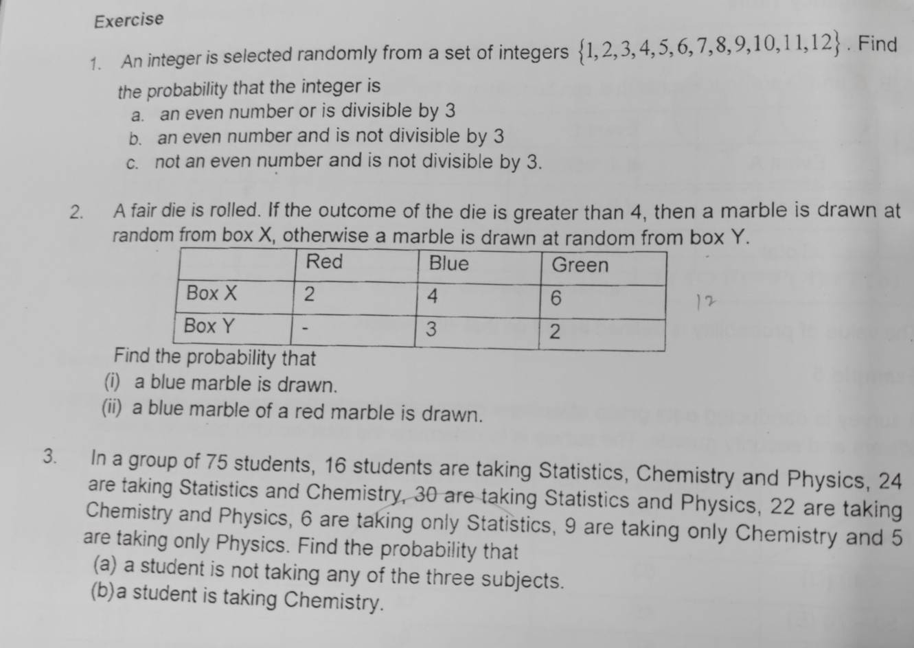 An integer is selected randomly from a set of integers  1,2,3,4,5,6,7,8,9,10,11,12. Find 
the probability that the integer is 
a. an even number or is divisible by 3
b. an even number and is not divisible by 3
c. not an even number and is not divisible by 3. 
2. A fair die is rolled. If the outcome of the die is greater than 4, then a marble is drawn at 
random from box X, otherwise a marble is drawn at random from box Y. 
Fi 
(i) a blue marble is drawn. 
(ii) a blue marble of a red marble is drawn. 
3. In a group of 75 students, 16 students are taking Statistics, Chemistry and Physics, 24
are taking Statistics and Chemistry, 30 are taking Statistics and Physics, 22 are taking 
Chemistry and Physics, 6 are taking only Statistics, 9 are taking only Chemistry and 5
are taking only Physics. Find the probability that 
(a) a student is not taking any of the three subjects. 
(b)a student is taking Chemistry.