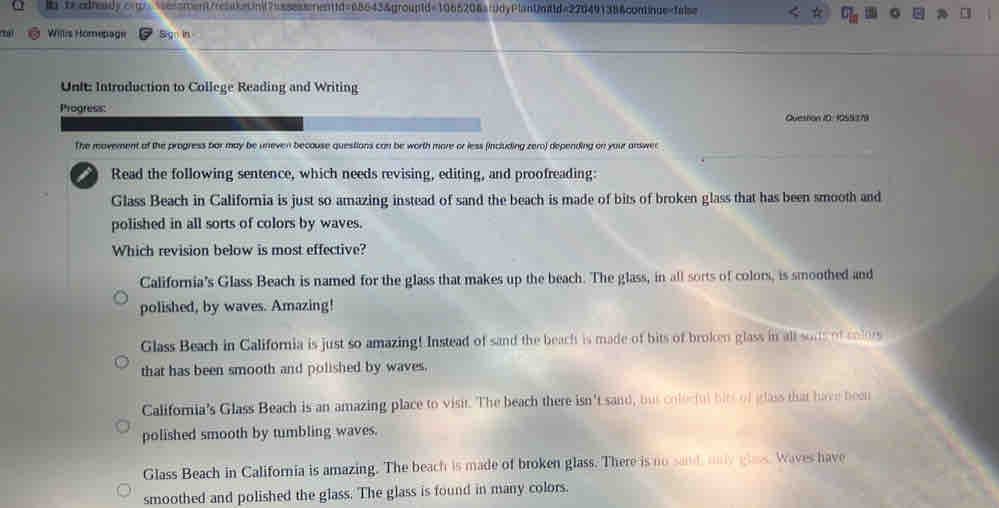 h"teodieidy.c-t>seonsment/reaaieiinit7aasaasarntfd=68643&grouptd=1065206afdyPlantnitd=276491386continue=talse
0
' Willis Hömepage Sig in
Untt Introduction to College Reading and Writing
Progress:
Question 10: 1055279
The moverent of the progress bar may be uneven because questions can be worth more or less (including zero) depending on your answer
Read the following sentence, which needs revising, editing, and proofreading:
Glass Beach in California is just so amazing instead of sand the beach is made of bits of broken glass that has been smooth and
polished in all sorts of colors by waves.
Which revision below is most effective?
California's Glass Beach is named for the glass that makes up the beach. The glass, in all sorts of colors, is smoothed and
polished, by waves. Amazing!
Glass Beach in California is just so amazing! Instead of sand the beach is made of bits of broken glass in all sons of colors
that has been smooth and polished by waves.
Califoria's Glass Beach is an amazing place to visit. The beach there isn't sand, bus colecful hits of glass that have been
polished smooth by tumbling waves.
Glass Beach in California is amazing. The beach is made of broken glass. There is no sand may glas. Waves have
smoothed and polished the glass. The glass is found in many colors.
