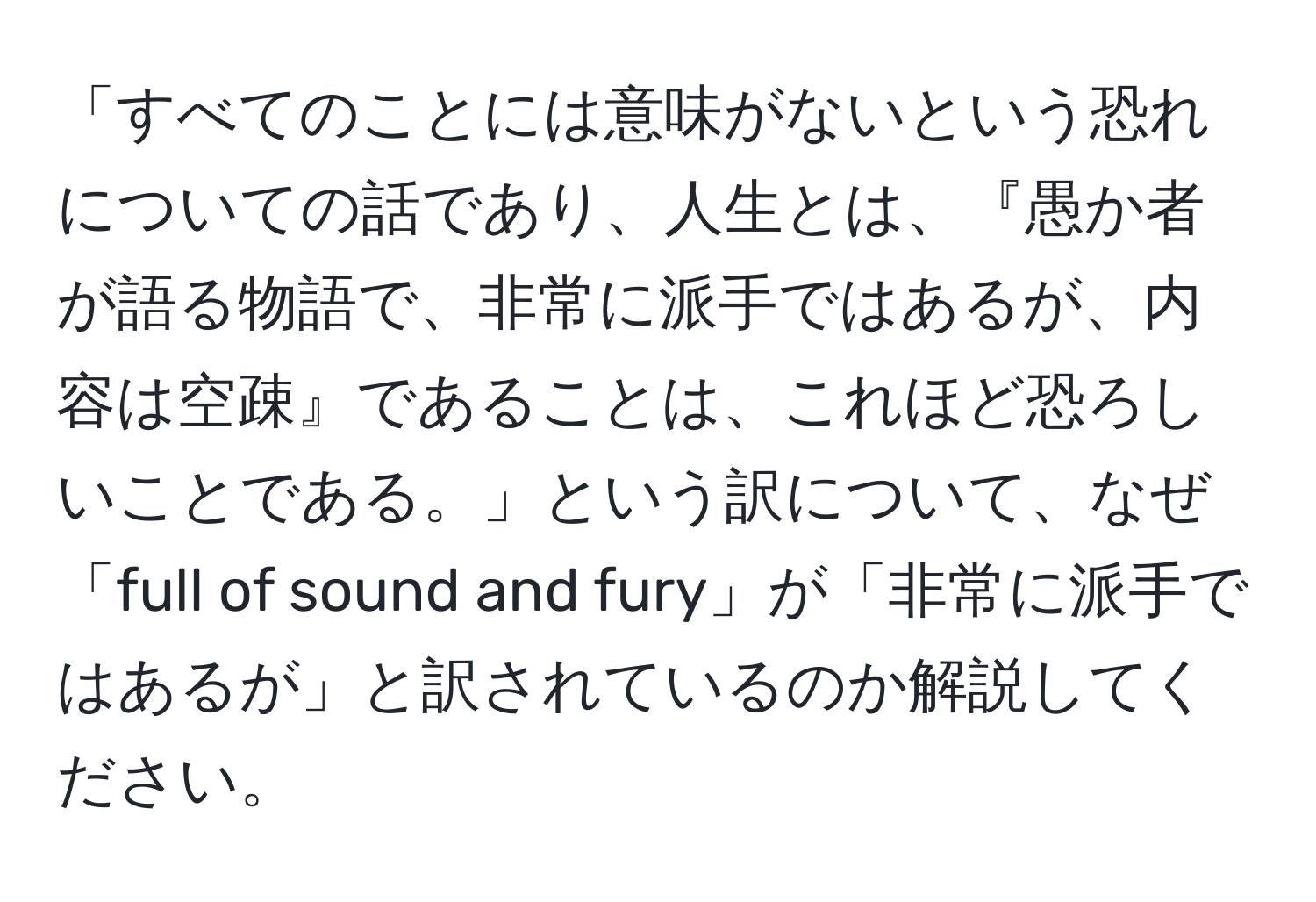 「すべてのことには意味がないという恐れについての話であり、人生とは、『愚か者が語る物語で、非常に派手ではあるが、内容は空疎』であることは、これほど恐ろしいことである。」という訳について、なぜ「full of sound and fury」が「非常に派手ではあるが」と訳されているのか解説してください。