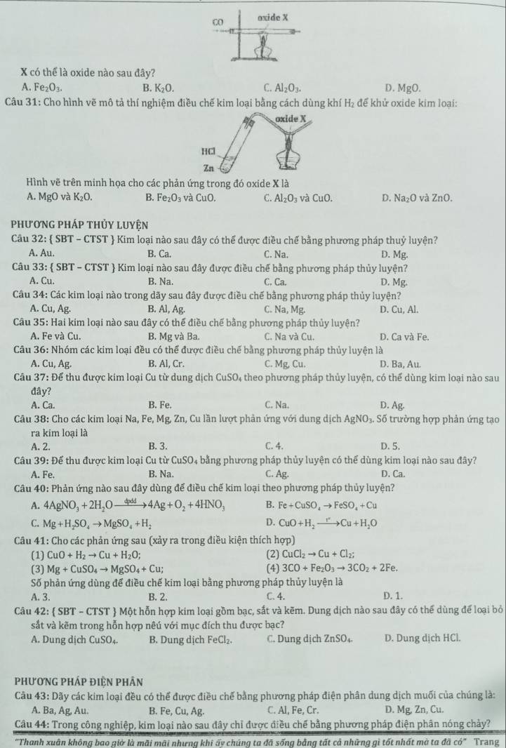 Co oxide X
X có thể là oxide nào sau đây?
A. Fe_2O_3. B. K_2O. C. Al_2O_3. D. MgO.
Câu 31: Cho hình vẽ mô tả thí nghiệm điều chế kim loại bằng cách dùng khí H_2 để khử oxide kim loại:
Hình vẽ trên minh họa cho các phản ứng trong đó oxide X là
A. MgO và K_2O. B. Fe_2O_3 và CuO. C. Al_2O_3 và CuO. D. Na_2O 0 và ZnO.
phương pháp thủy luyện
Câu 32:  SBT - CTST  Kim loại nào sau đây có thể được điều chế bằng phương pháp thuỷ luyện?
A. Au. B. Ca. C. Na. D. Mg.
Câu 33: SBT-CTST  Kim loại nào sau đây được điều chế bằng phương pháp thủy luyện?
A. Cu. B. Na. D. Mg.
C. Ca.
Câu 34: Các kim loại nào trong dãy sau đây được điều chế bằng phương pháp thủy luyện?
A. Cu,Ag. B. Al, Ag. C. Na,Mg. D. Cu, Al.
Câu 35: Hai kim loại nào sau đây có thế điều chế bằng phương pháp thủy luyện?
A. Fe và Cu. B. Mg và Ba. C. Na và Cu. D. Ca và Fe.
Câu 36: Nhóm các kim loại đều có thể được điều chế bằng phương pháp thủy luyện là
A. Cu, Ag. B. Al, Cr. C. Mg,Cu. D. Ba, Au.
Câu 37: Để thu được kim loại Cu từ dung dịch CuSO₄ theo phương pháp thủy luyện, có thể dùng kim loại nào sau
đây?
A. Ca. B. Fe. C. Na. D. Ag.
Câu 38: Cho các kim loại Na, Fe, Mg, Zn, Cu lần lượt phản ứng với dung dịch AgNO_3. Số trường hợp phản ứng tạo
ra kim loại là
A. 2. B. 3. C. 4. D. 5,
Câu 39: Để thu được kim loại Cu từ CuSO_4 bằng phương pháp thủy luyện có thể dùng kim loại nào sau đây?
A. Fe. B. Na. C. Ag. D. Ca.
Câu 40: Phản ứng nào sau đây dùng để điều chế kim loại theo phương pháp thủy luyện?
A. 4AgNO_3+2H_2Oxrightarrow dpdd 4Ag+O_2+4HNO_3 B. Fe+CuSO_4to FeSO_4+Cu
D.
C. Mg+H_2SO_4to MgSO_4+H_2 CuO+H_2to Cu+H_2O
Câu 41: Cho các phản ứng sau (xảy ra trong điều kiện thích hợp)
(1) CuO+H_2to Cu+H_2O; (2) CuCl_2to Cu+Cl_2;
(3) Mg+CuSO_4to MgSO_4+Cu; (4) 3CO+Fe_2O_3to 3CO_2+2Fe.
Số phản ứng dùng để điều chế kim loại bằng phương pháp thủy luyện là
A. 3. B. 2. C. 4. D. 1.
Câu 42: SBT-CTST  Một hỗn hợp kim loại gồm bạc, sắt và kẽm. Dung dịch nào sau đây có thể dùng để loại bỏ
sắt và kẽm trong hỗn hợp nêú với mục đích thu được bạc?
A. Dung dịch CuSO_4. B. Dung dịch FeCl_2. C. Dung dịch ZnSO_4. D. Dung dịch HCl.
PhươnG pháp điỆn Phân
Câu 4: 3: Dãy các kim loại đều có thể được điều chế bằng phương pháp điện phân dung dịch muối của chúng là:
A. Ba, Ag, Au. B. Fe, Cu, A C. Al, Fe, Cr. D. Mg, Zn, Cu.
Câu 44: Trong công nghiệp, kim loại nào sau đây chỉ được điều chế bằng phương pháp điện phân nóng chảy?
''Thanh xuân không bao giờ là mãi mãi nhưng khi ấy chúng ta đã sống bằng tất cả những gì tốt nhất mà ta ở doverline ac Trang