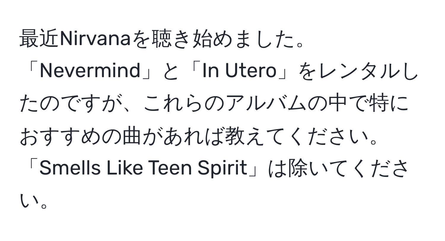 最近Nirvanaを聴き始めました。「Nevermind」と「In Utero」をレンタルしたのですが、これらのアルバムの中で特におすすめの曲があれば教えてください。「Smells Like Teen Spirit」は除いてください。