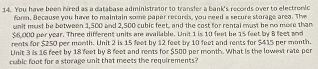 You have been hired as a database administrator to transfer a bank's records over to electronic 
form. Because you have to maintain some paper records, you need a secure storage area. The 
unit must be between 1,500 and 2,500 cubic feet, and the cost for rental must be no more than
$6,000 per year. Three different units are available. Unit 1 is 10 feet be 15 feet by 8 feet and 
rents for $250 per month. Unit 2 is 15 feet by 12 feet by 10 feet and rents for $415 per month. 
Unit 3 is 16 feet by 18 feet by 8 feet and rents for $500 per month. What is the lowest rate per
cubic foot for a storage unit that meets the requirements?