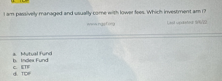 am passively managed and usually come with lower fees. Which investment am I?
www.ngpf.org Last updated: 9/6/22
a. Mutual Fund
b. Index Fund
c. ETF
d. TDF